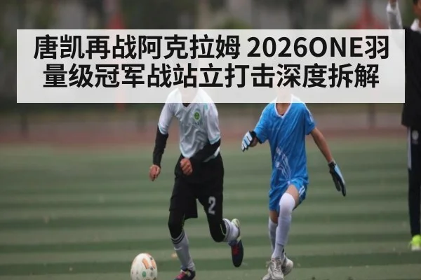 唐凯再战阿克拉姆 2026ONE羽量级冠军战站立打击深度拆解